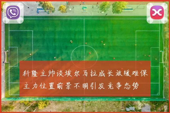 科隆主帅谈埃尔马拉成长放缓难保主力位置前景不明引发竞争态势