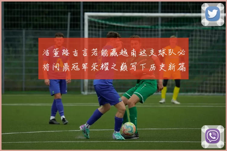 洁董路吉言若能赢越南这支球队必将问鼎冠军荣耀之巅写下历史新篇章