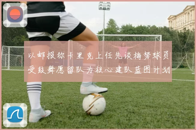 以邮报称卡里克上任先谈梅努球员受鼓舞愿留队为核心建队蓝图计划